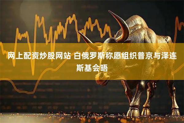 网上配资炒股网站 白俄罗斯称愿组织普京与泽连斯基会晤