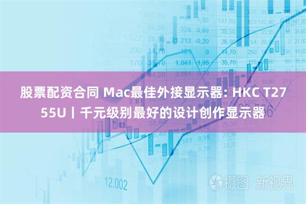 股票配资合同 Mac最佳外接显示器: HKC T2755U丨千元级别最好的设计创作显示器