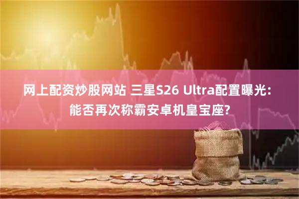 网上配资炒股网站 三星S26 Ultra配置曝光: 能否再次称霸安卓机皇宝座?