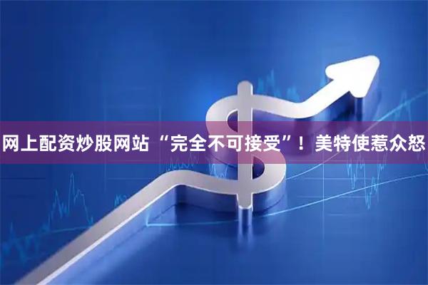 网上配资炒股网站 “完全不可接受”！美特使惹众怒