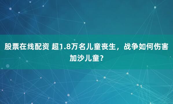 股票在线配资 超1.8万名儿童丧生，战争如何伤害加沙儿童？