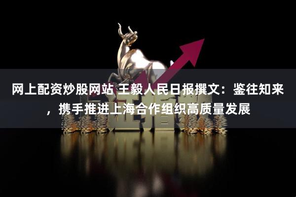 网上配资炒股网站 王毅人民日报撰文：鉴往知来，携手推进上海合作组织高质量发展