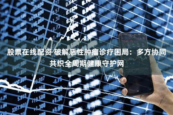 股票在线配资 破解恶性肿瘤诊疗困局：多方协同共织全周期健康守护网