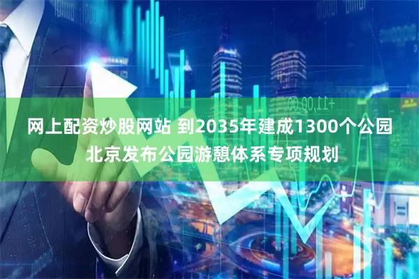 网上配资炒股网站 到2035年建成1300个公园 北京发布公园游憩体系专项规划