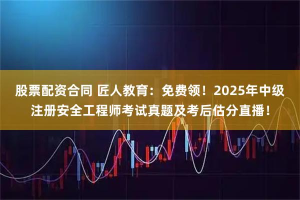股票配资合同 匠人教育：免费领！2025年中级注册安全工程师考试真题及考后估分直播！