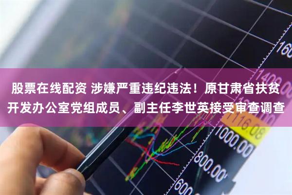 股票在线配资 涉嫌严重违纪违法！原甘肃省扶贫开发办公室党组成员、副主任李世英接受审查调查