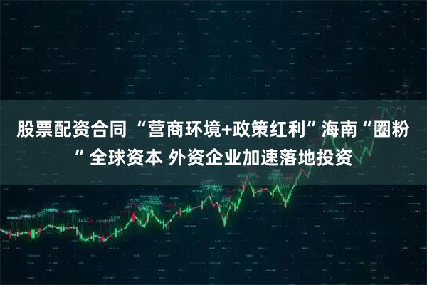 股票配资合同 “营商环境+政策红利”海南“圈粉”全球资本 外资企业加速落地投资