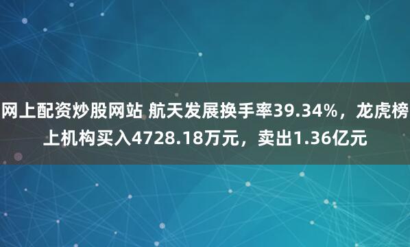 网上配资炒股网站 航天发展换手率39.34%，龙虎榜上机构买入4728.18万元，卖出1.36亿元