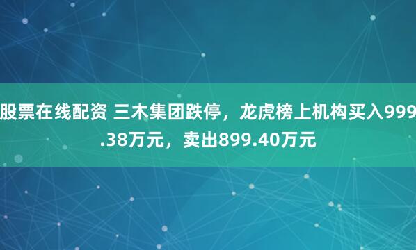 股票在线配资 三木集团跌停，龙虎榜上机构买入999.38万元，卖出899.40万元