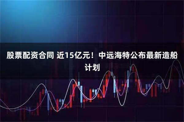 股票配资合同 近15亿元！中远海特公布最新造船计划
