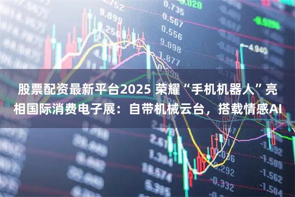 股票配资最新平台2025 荣耀“手机机器人”亮相国际消费电子展：自带机械云台，搭载情感AI
