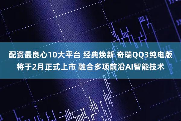 配资最良心10大平台 经典焕新 奇瑞QQ3纯电版将于2月正式上市 融合多项前沿AI智能技术