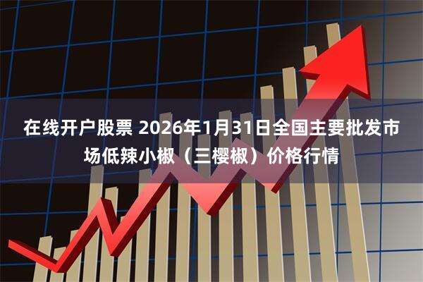 在线开户股票 2026年1月31日全国主要批发市场低辣小椒（三樱椒）价格行情