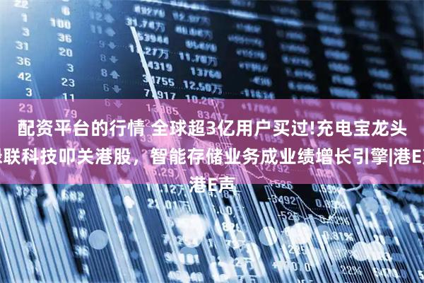 配资平台的行情 全球超3亿用户买过!充电宝龙头绿联科技叩关港股，智能存储业务成业绩增长引擎|港E声