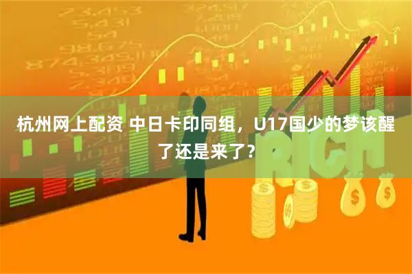 杭州网上配资 中日卡印同组，U17国少的梦该醒了还是来了？