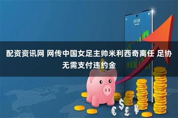 配资资讯网 网传中国女足主帅米利西奇离任 足协无需支付违约金